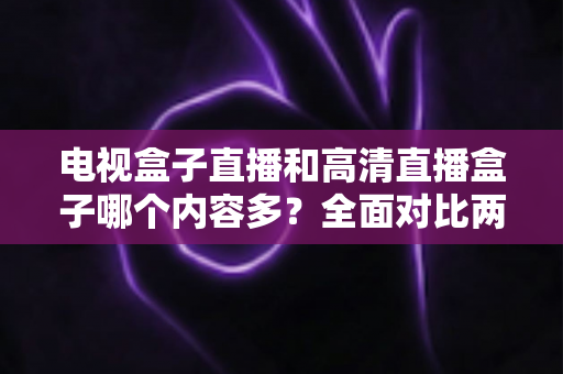 电视盒子直播和高清直播盒子哪个内容多？全面对比两大设备的内容资源与选购指南