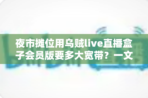 夜市摊位用乌贼live直播盒子会员版要多大宽带？一文讲透带宽需求与网络优化方案