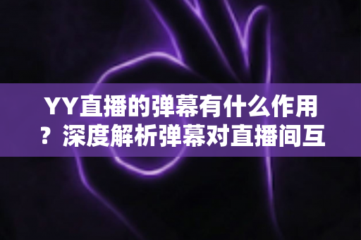 YY直播的弹幕有什么作用？深度解析弹幕对直播间互动与热度的核心价值