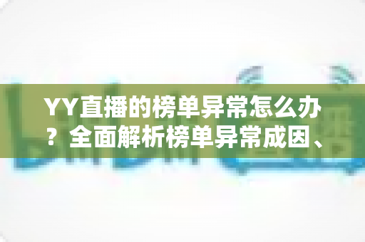 YY直播的榜单异常怎么办？全面解析榜单异常成因、排查步骤与预防指南