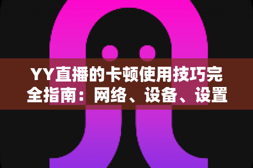 YY直播的卡顿使用技巧完全指南：网络、设备、设置三管齐下，告别卡顿畅享流畅直播
