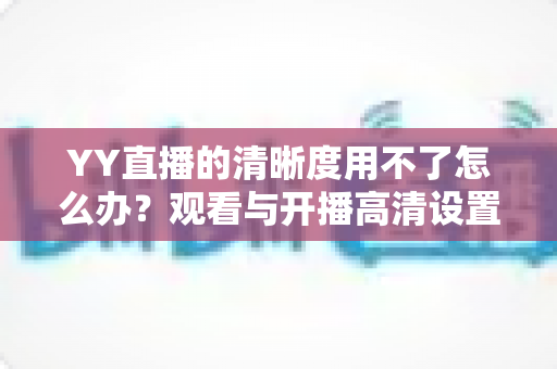YY直播的清晰度用不了怎么办?观看与开播高清设置的完整解决方案 YY直播的清晰度用不了怎么办?观看与开播高清设置的完整解决方案