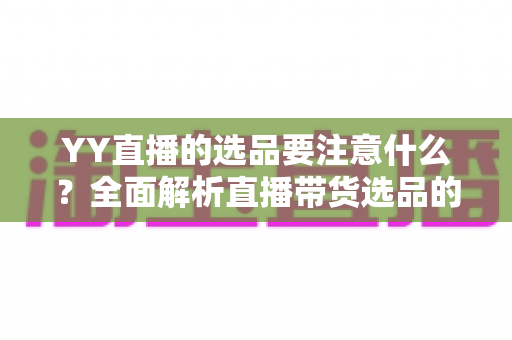 YY直播的选品要注意什么？全面解析直播带货选品的核心策略与实战技巧