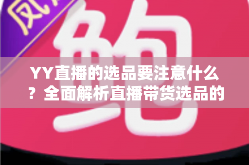 YY直播的选品要注意什么？全面解析直播带货选品的核心策略与实战技巧