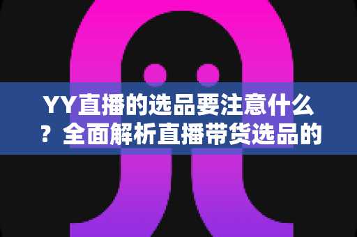 YY直播的选品要注意什么？全面解析直播带货选品的核心策略与实战技巧