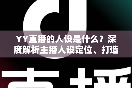 YY直播的人设是什么？深度解析主播人设定位、打造方法与避坑指南