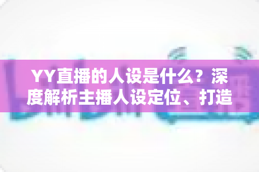 YY直播的人设是什么？深度解析主播人设定位、打造方法与避坑指南