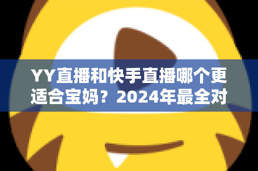 YY直播和快手直播哪个更适合宝妈?2024年最全对比分析与入门指南 YY直播和快手直播哪个更适合宝妈?2024年最全对比分析与入门指南