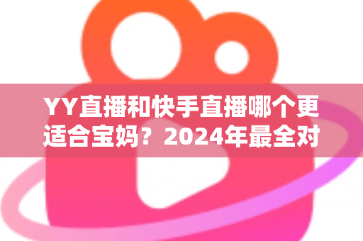 YY直播和快手直播哪个更适合宝妈?2024年最全对比分析与入门指南 YY直播和快手直播哪个更适合宝妈?2024年最全对比分析与入门指南