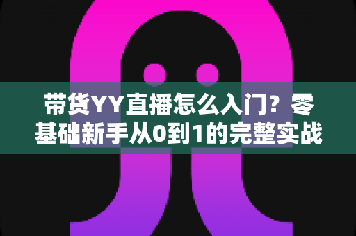 带货YY直播怎么入门？零基础新手从0到1的完整实战指南