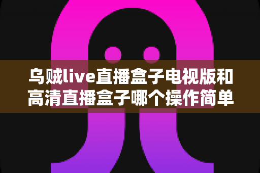 乌贼live直播盒子电视版和高清直播盒子哪个操作简单?新手也能快速上手的深度对比指南 乌贼live直播盒子电视版和高清直播盒子哪个操作简单?新手也能快速上手的深度对比指南