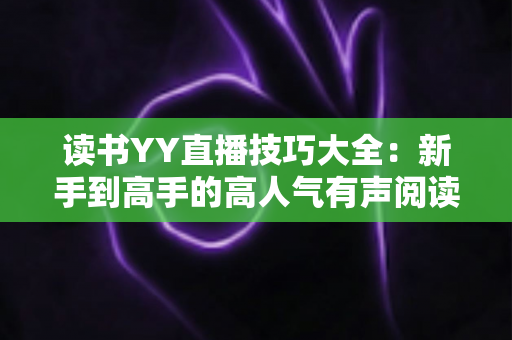读书YY直播技巧大全:新手到高手的高人气有声阅读直播间实战指南 读书YY直播技巧大全:新手到高手的高人气有声阅读直播间实战指南