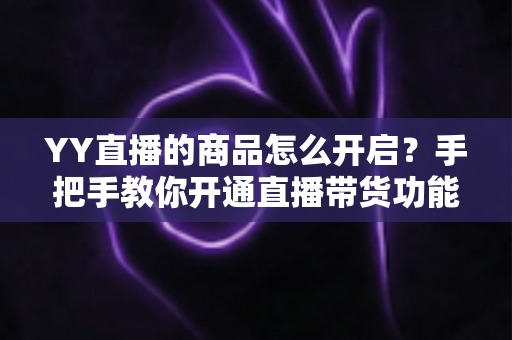 YY直播的商品怎么开启？手把手教你开通直播带货功能，轻松实现流量变现