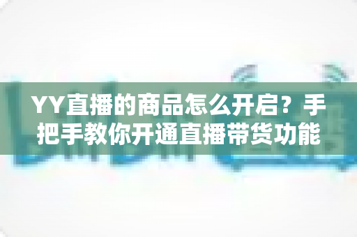 YY直播的商品怎么开启？手把手教你开通直播带货功能，轻松实现流量变现