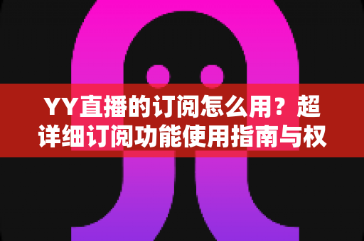 YY直播的订阅怎么用？超详细订阅功能使用指南与权益全解析