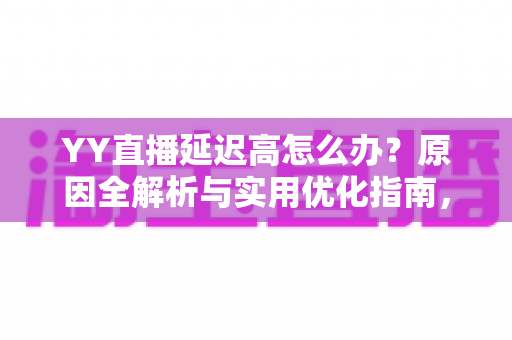 YY直播延迟高怎么办？原因全解析与实用优化指南，助你告别卡顿畅快直播