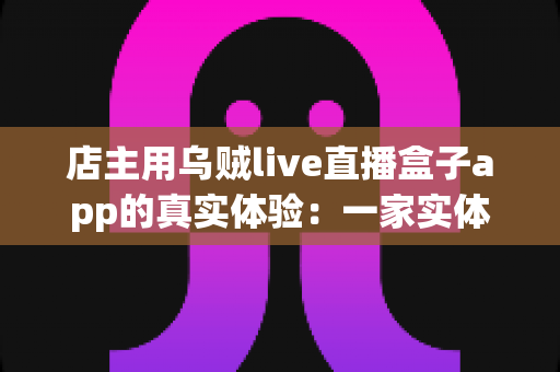 店主用乌贼live直播盒子app的真实体验：一家实体小店转型直播带货的全记录