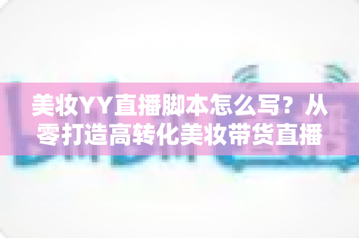 美妆YY直播脚本怎么写?从零打造高转化美妆带货直播全流程攻略 美妆YY直播脚本怎么写?从零打造高转化美妆带货直播全流程攻略