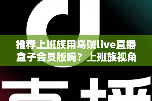 推荐上班族用乌贼live直播盒子会员版吗？上班族视角的利弊分析与理性选购指南