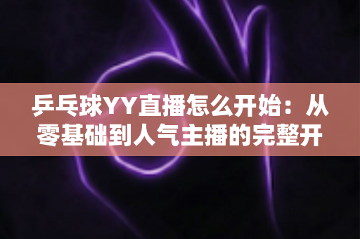 乒乓球YY直播怎么开始:从零基础到人气主播的完整开播指南 乒乓球YY直播怎么开始:从零基础到人气主播的完整开播指南