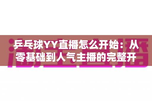 乒乓球YY直播怎么开始:从零基础到人气主播的完整开播指南 乒乓球YY直播怎么开始:从零基础到人气主播的完整开播指南