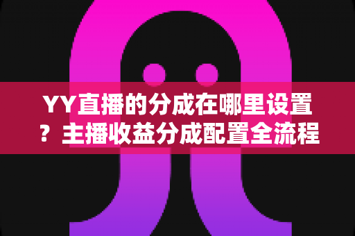 YY直播的分成在哪里设置？主播收益分成配置全流程实操指南与避坑手册
