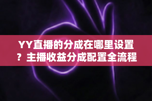 YY直播的分成在哪里设置？主播收益分成配置全流程实操指南与避坑手册