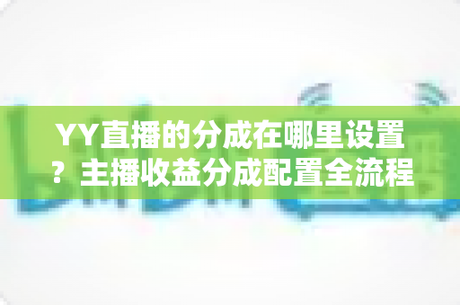 YY直播的分成在哪里设置？主播收益分成配置全流程实操指南与避坑手册