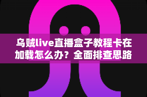 乌贼live直播盒子教程卡在加载怎么办？全面排查思路与实用解决指南一文搞定