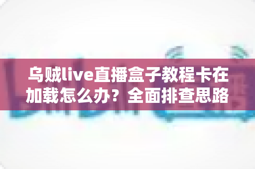 乌贼live直播盒子教程卡在加载怎么办？全面排查思路与实用解决指南一文搞定