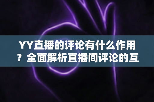 YY直播的评论有什么作用？全面解析直播间评论的互动价值与运营意义