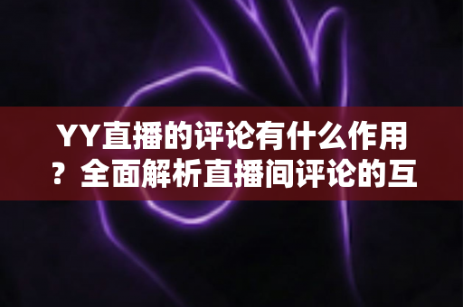 YY直播的评论有什么作用？全面解析直播间评论的互动价值与运营意义