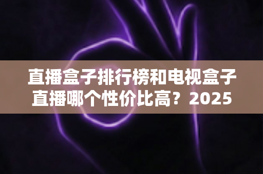 直播盒子排行榜和电视盒子直播哪个性价比高？2025最新选购指南带你避坑省钱