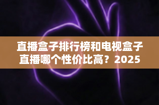 直播盒子排行榜和电视盒子直播哪个性价比高？2025最新选购指南带你避坑省钱