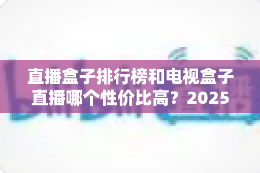 直播盒子排行榜和电视盒子直播哪个性价比高？2025最新选购指南带你避坑省钱