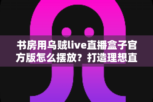 书房用乌贼live直播盒子官方版怎么摆放?打造理想直播空间的完整摆放指南 书房用乌贼live直播盒子官方版怎么摆放?打造理想直播空间的完整摆放指南