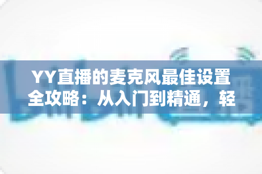 YY直播的麦克风最佳设置全攻略：从入门到精通，轻松打造清晰悦耳的专业直播音质