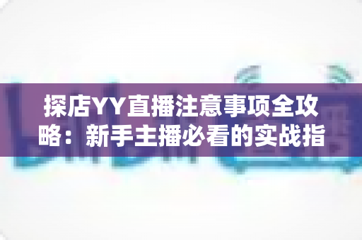 探店YY直播注意事项全攻略：新手主播必看的实战指南与避坑手册