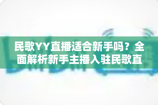 民歌YY直播适合新手吗?全面解析新手主播入驻民歌直播赛道的机遇、挑战与实用指南 民歌YY直播适合新手吗?全面解析新手主播入驻民歌直播赛道的机遇、挑战与实用指南