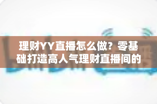 理财YY直播怎么做？零基础打造高人气理财直播间的完整实战指南