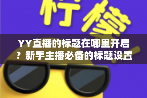 YY直播的标题在哪里开启?新手主播必备的标题设置全流程与引流实战指南 YY直播的标题在哪里开启?新手主播必备的标题设置全流程与引流实战指南