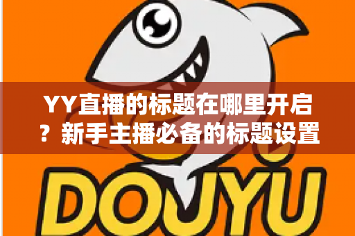 YY直播的标题在哪里开启?新手主播必备的标题设置全流程与引流实战指南 YY直播的标题在哪里开启?新手主播必备的标题设置全流程与引流实战指南