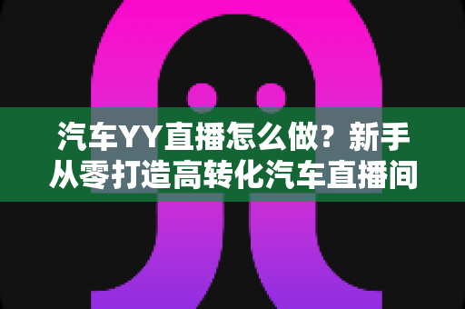 汽车YY直播怎么做?新手从零打造高转化汽车直播间的完整实操指南 汽车YY直播怎么做?新手从零打造高转化汽车直播间的完整实操指南