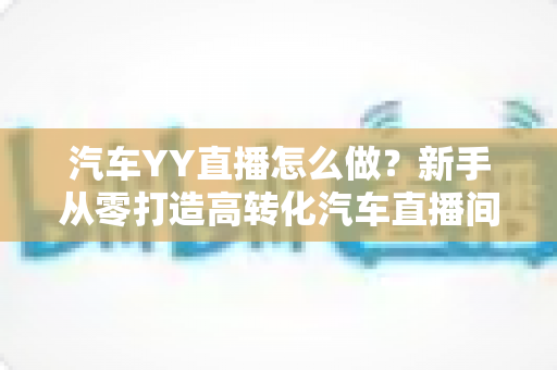 汽车YY直播怎么做?新手从零打造高转化汽车直播间的完整实操指南 汽车YY直播怎么做?新手从零打造高转化汽车直播间的完整实操指南