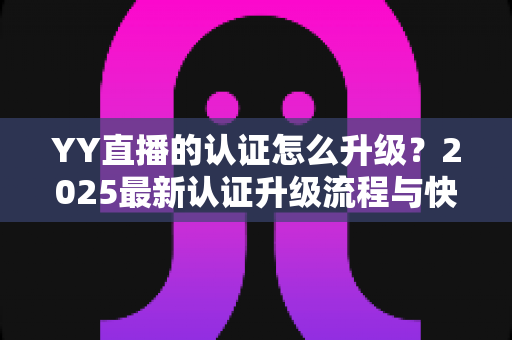 YY直播的认证怎么升级?2025最新认证升级流程与快速通过技巧全解析 YY直播的认证怎么升级?2025最新认证升级流程与快速通过技巧全解析
