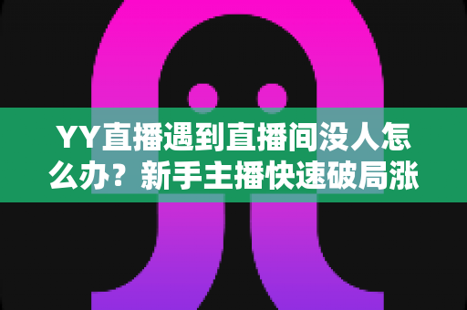 YY直播遇到直播间没人怎么办？新手主播快速破局涨人气的实战全攻略