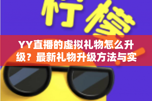 YY直播的虚拟礼物怎么升级?最新礼物升级方法与实用技巧全面解析 YY直播的虚拟礼物怎么升级?最新礼物升级方法与实用技巧全面解析