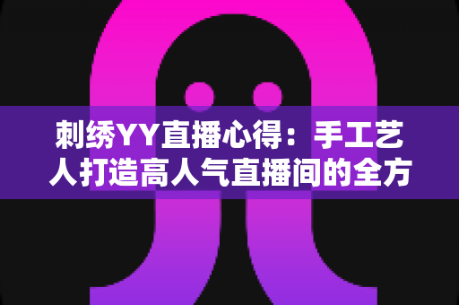 刺绣YY直播心得：手工艺人打造高人气直播间的全方位实战指南