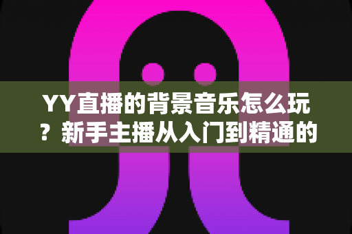 YY直播的背景音乐怎么玩？新手主播从入门到精通的实战攻略全解析