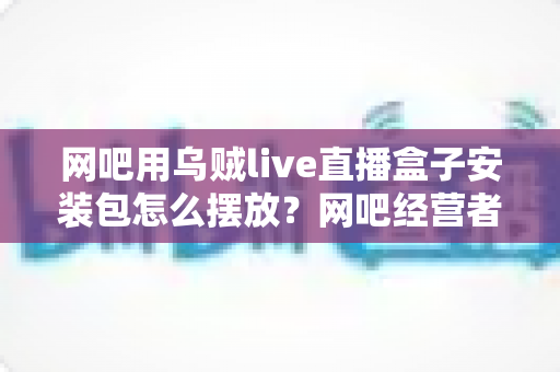 网吧用乌贼live直播盒子安装包怎么摆放？网吧经营者必读的完整部署与目录管理指南